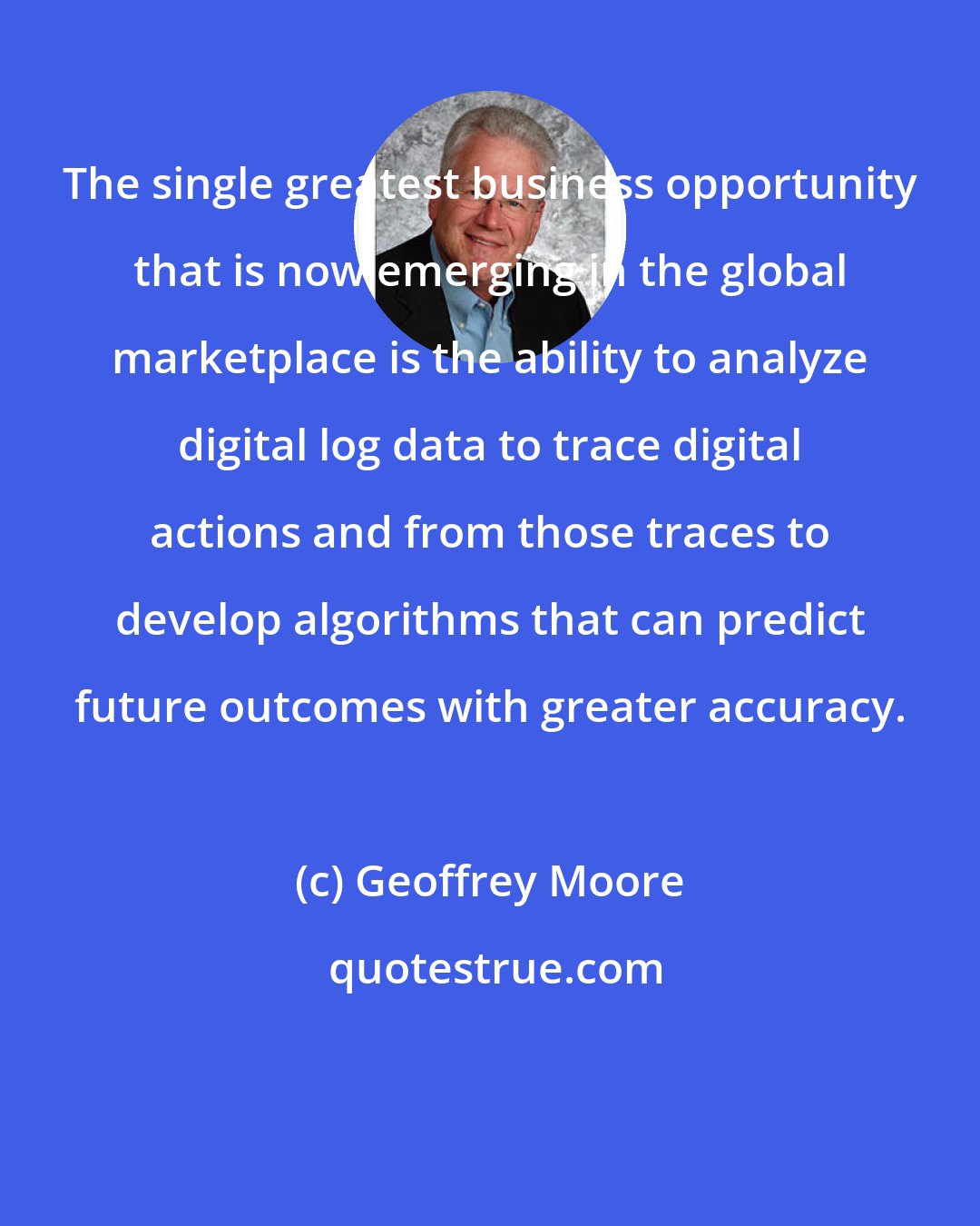 Geoffrey Moore: The single greatest business opportunity that is now emerging in the global marketplace is the ability to analyze digital log data to trace digital actions and from those traces to develop algorithms that can predict future outcomes with greater accuracy.