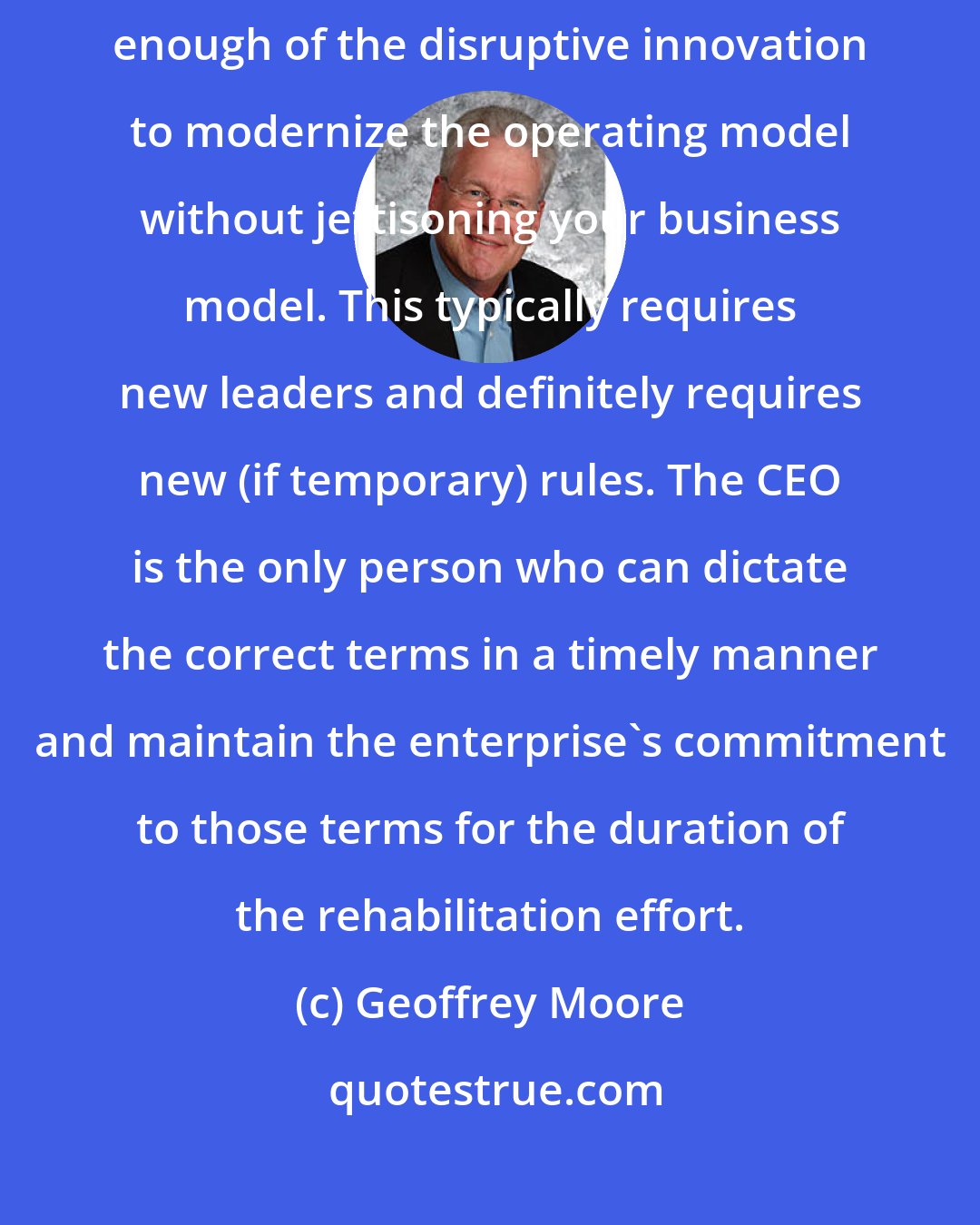 Geoffrey Moore: To fix the business, to bring it back to health, you must assimilate enough of the disruptive innovation to modernize the operating model without jettisoning your business model. This typically requires new leaders and definitely requires new (if temporary) rules. The CEO is the only person who can dictate the correct terms in a timely manner and maintain the enterprise's commitment to those terms for the duration of the rehabilitation effort.