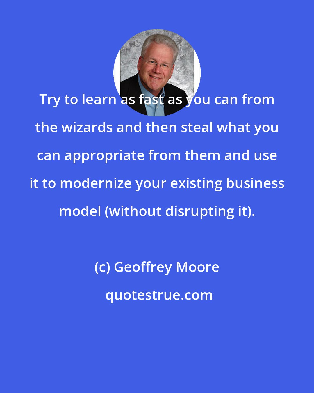 Geoffrey Moore: Try to learn as fast as you can from the wizards and then steal what you can appropriate from them and use it to modernize your existing business model (without disrupting it).