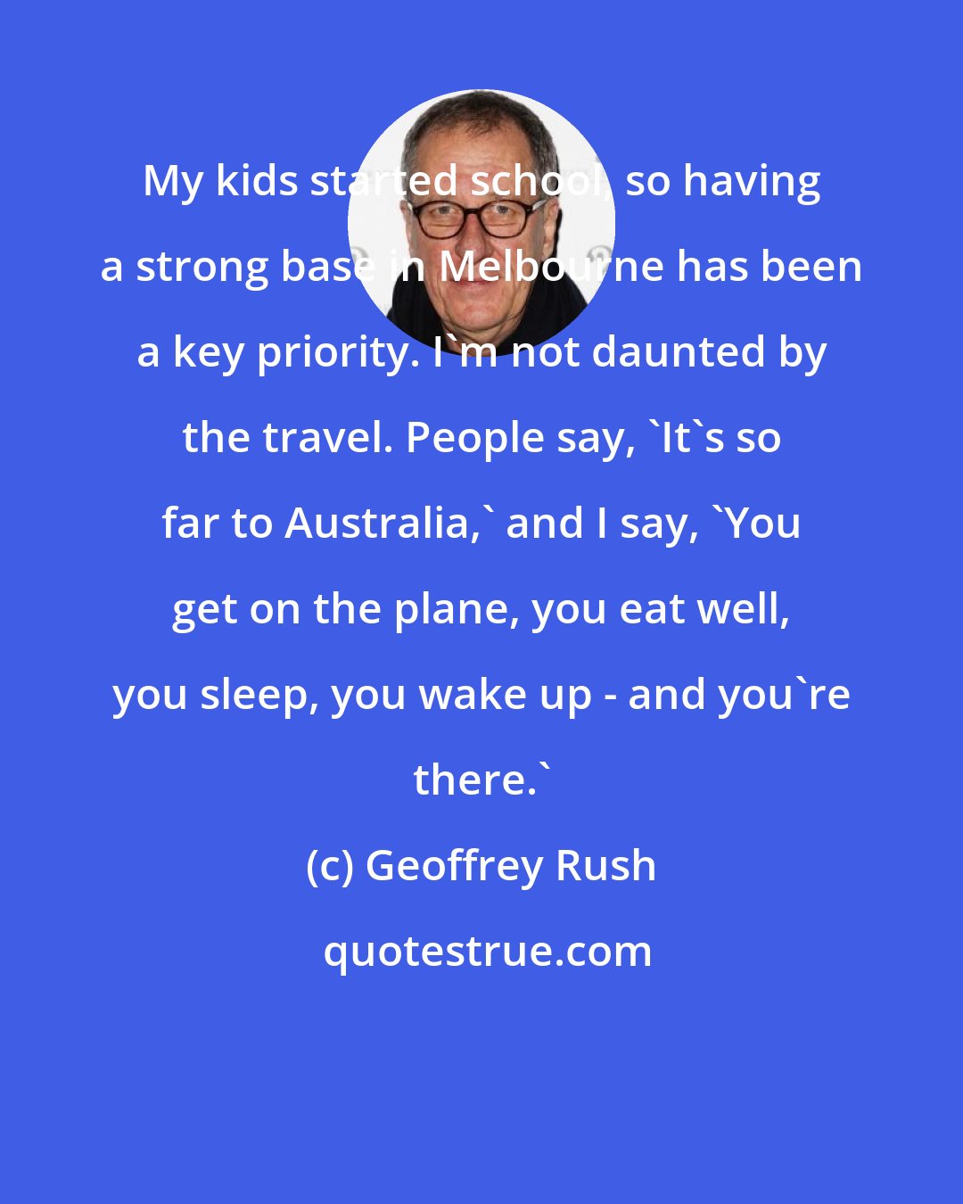 Geoffrey Rush: My kids started school, so having a strong base in Melbourne has been a key priority. I'm not daunted by the travel. People say, 'It's so far to Australia,' and I say, 'You get on the plane, you eat well, you sleep, you wake up - and you're there.'