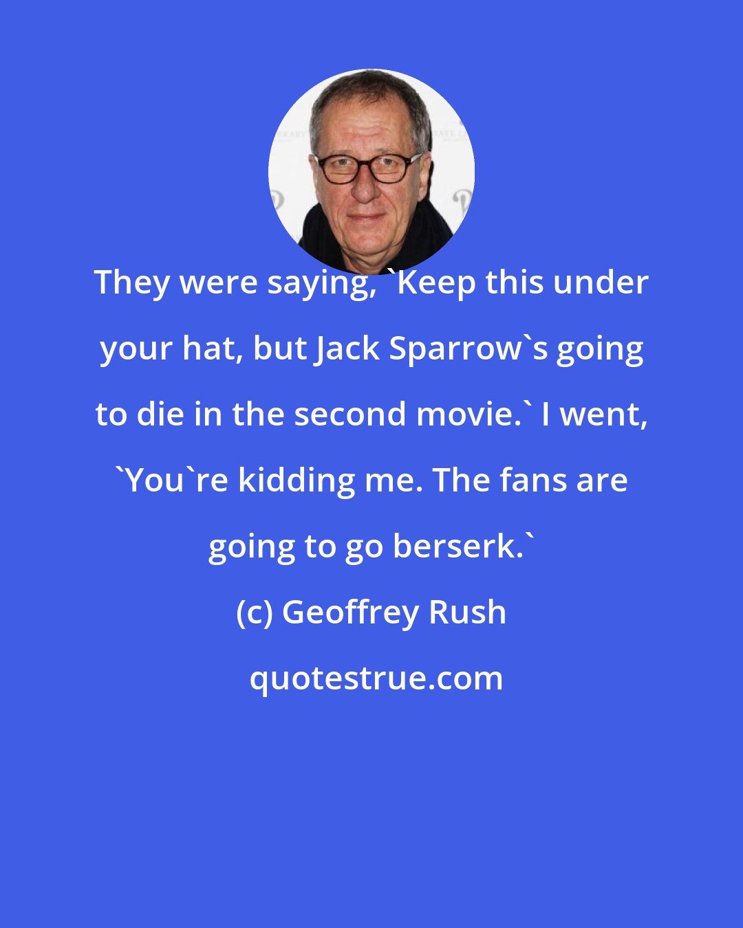 Geoffrey Rush: They were saying, 'Keep this under your hat, but Jack Sparrow's going to die in the second movie.' I went, 'You're kidding me. The fans are going to go berserk.'