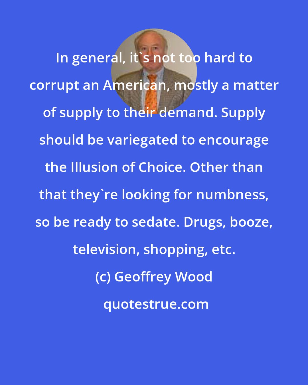 Geoffrey Wood: In general, it's not too hard to corrupt an American, mostly a matter of supply to their demand. Supply should be variegated to encourage the Illusion of Choice. Other than that they're looking for numbness, so be ready to sedate. Drugs, booze, television, shopping, etc.