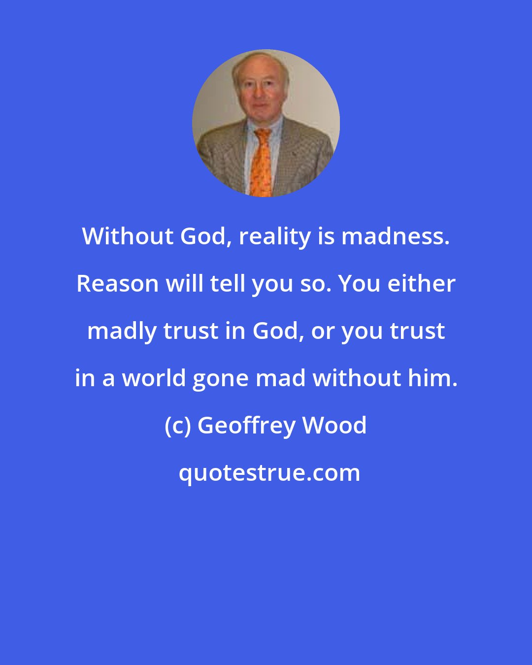 Geoffrey Wood: Without God, reality is madness. Reason will tell you so. You either madly trust in God, or you trust in a world gone mad without him.