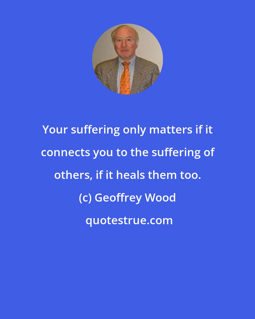 Geoffrey Wood: Your suffering only matters if it connects you to the suffering of others, if it heals them too.