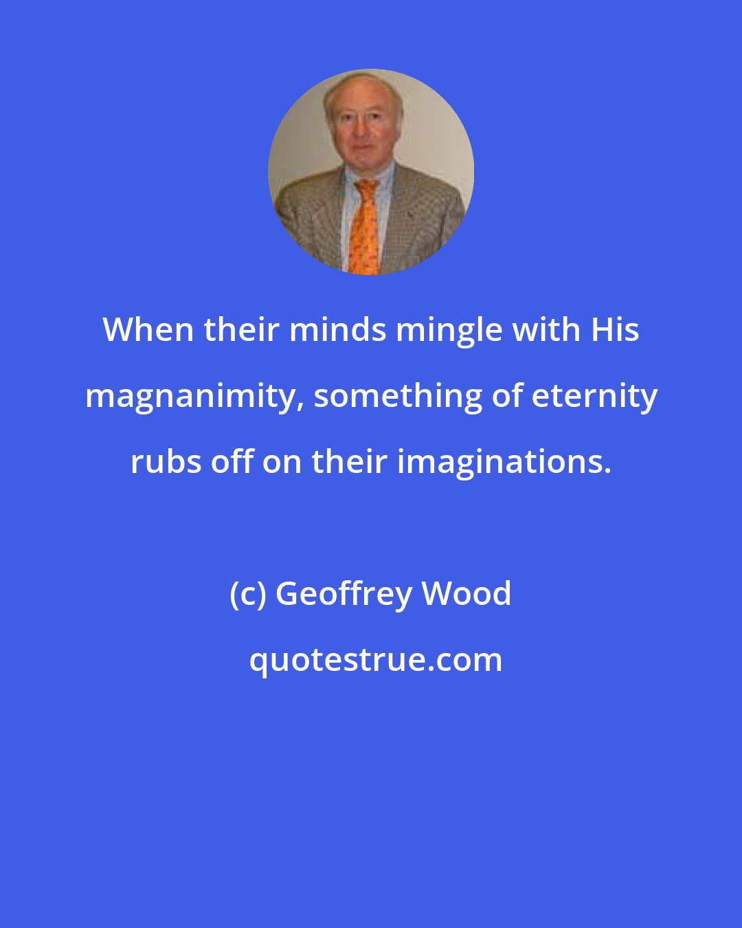 Geoffrey Wood: When their minds mingle with His magnanimity, something of eternity rubs off on their imaginations.
