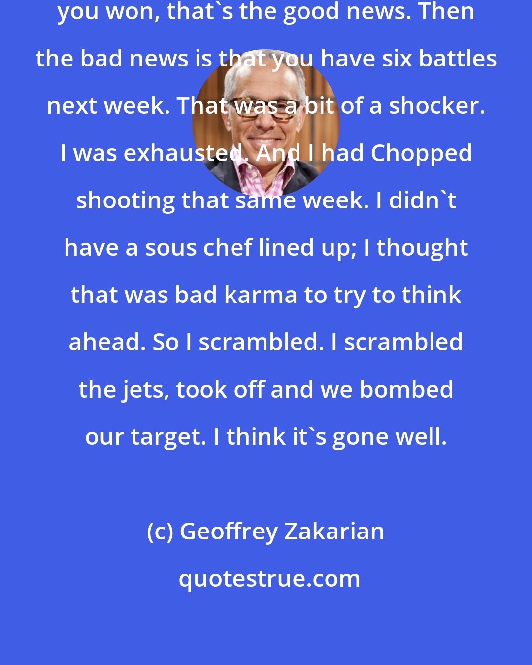 Geoffrey Zakarian: I was shocked when they told me congratulations, you won, that's the good news. Then the bad news is that you have six battles next week. That was a bit of a shocker. I was exhausted. And I had Chopped shooting that same week. I didn't have a sous chef lined up; I thought that was bad karma to try to think ahead. So I scrambled. I scrambled the jets, took off and we bombed our target. I think it's gone well.