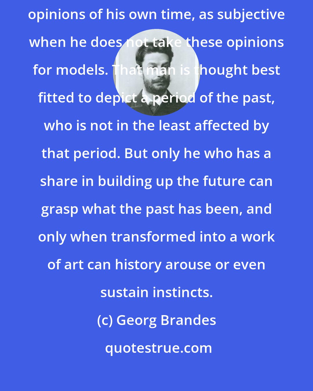 Georg Brandes: The historian is looked upon as objective when he measures the past by the popular opinions of his own time, as subjective when he does not take these opinions for models. That man is thought best fitted to depict a period of the past, who is not in the least affected by that period. But only he who has a share in building up the future can grasp what the past has been, and only when transformed into a work of art can history arouse or even sustain instincts.