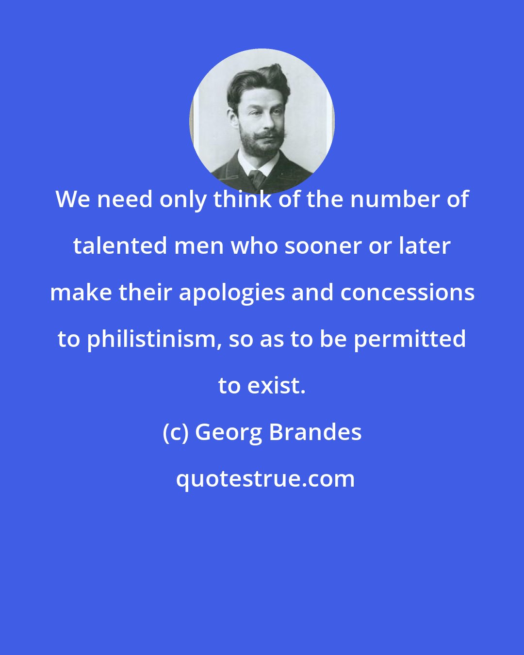 Georg Brandes: We need only think of the number of talented men who sooner or later make their apologies and concessions to philistinism, so as to be permitted to exist.