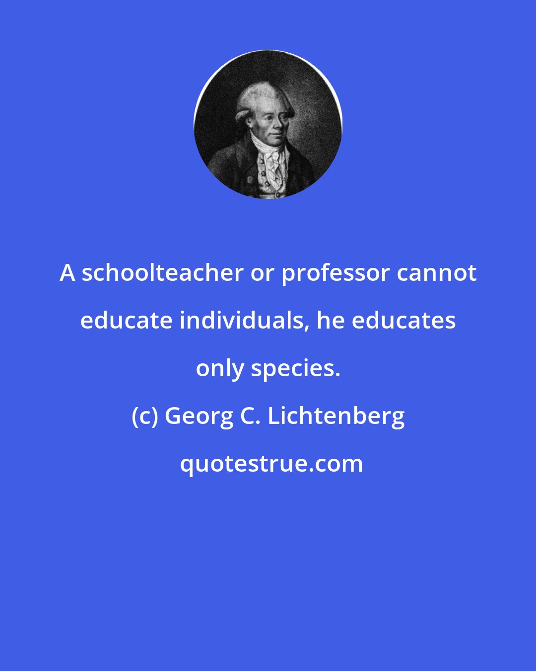 Georg C. Lichtenberg: A schoolteacher or professor cannot educate individuals, he educates only species.