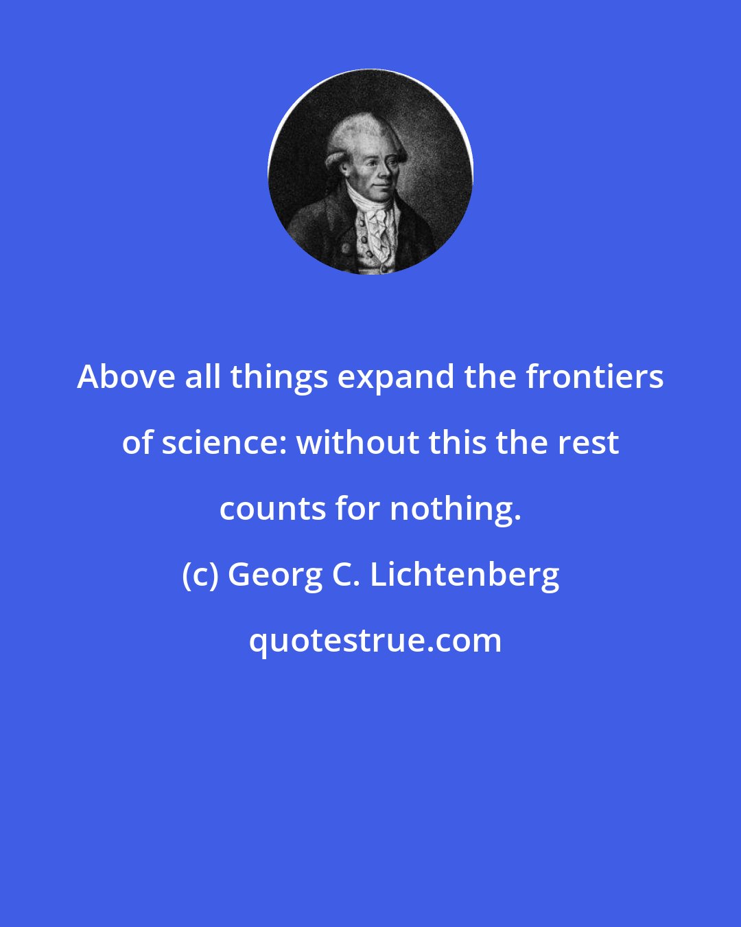 Georg C. Lichtenberg: Above all things expand the frontiers of science: without this the rest counts for nothing.