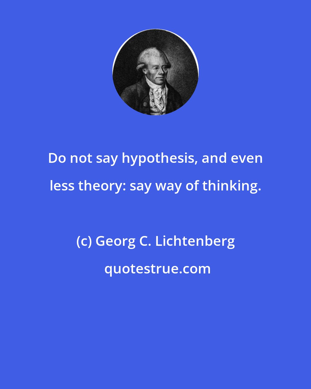 Georg C. Lichtenberg: Do not say hypothesis, and even less theory: say way of thinking.