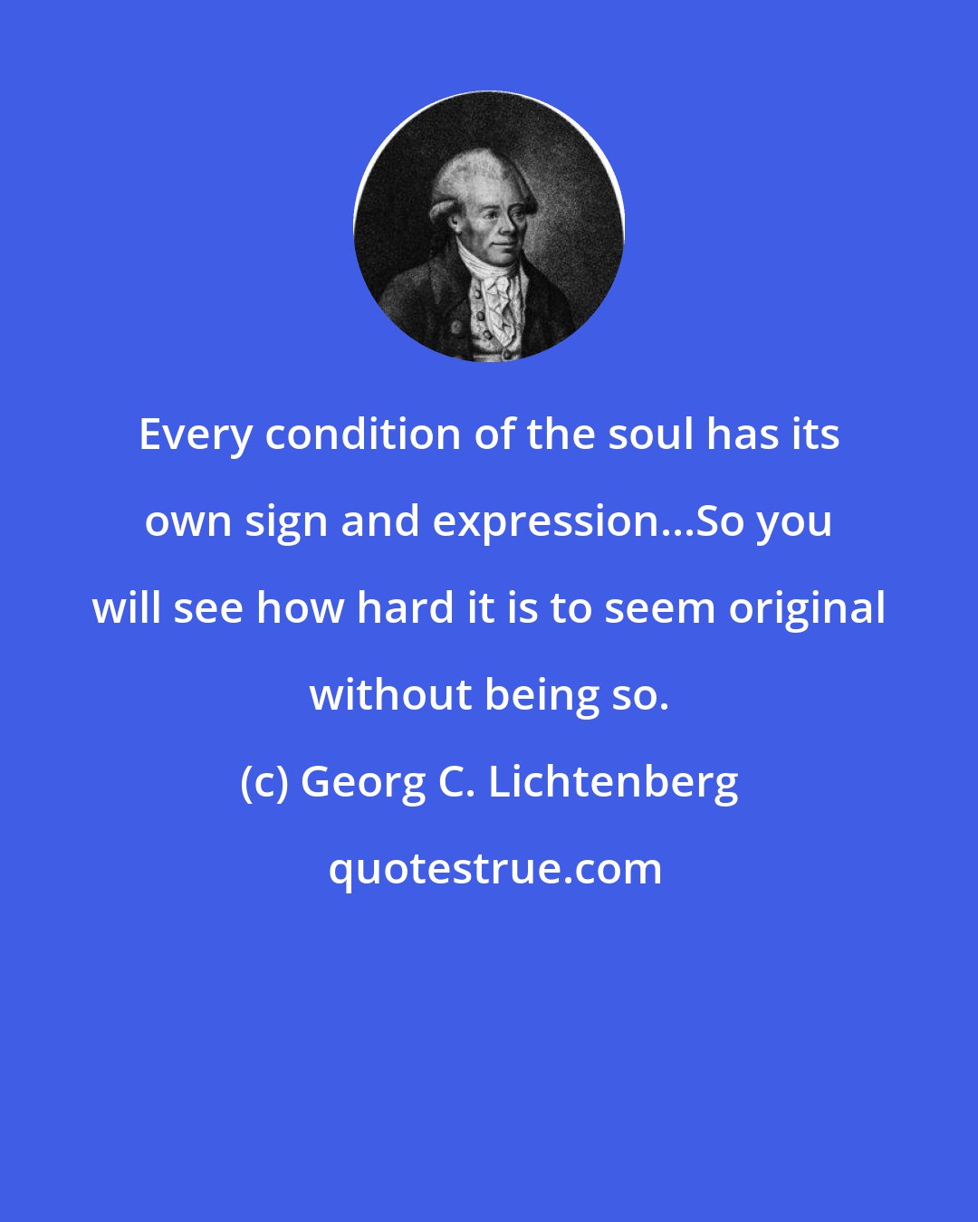 Georg C. Lichtenberg: Every condition of the soul has its own sign and expression...So you will see how hard it is to seem original without being so.