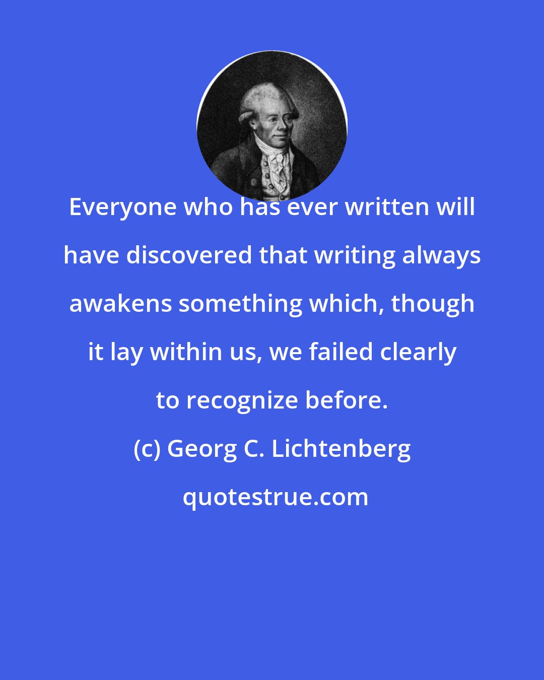 Georg C. Lichtenberg: Everyone who has ever written will have discovered that writing always awakens something which, though it lay within us, we failed clearly to recognize before.