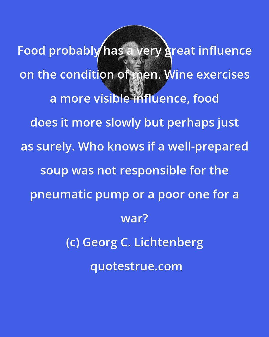 Georg C. Lichtenberg: Food probably has a very great influence on the condition of men. Wine exercises a more visible influence, food does it more slowly but perhaps just as surely. Who knows if a well-prepared soup was not responsible for the pneumatic pump or a poor one for a war?