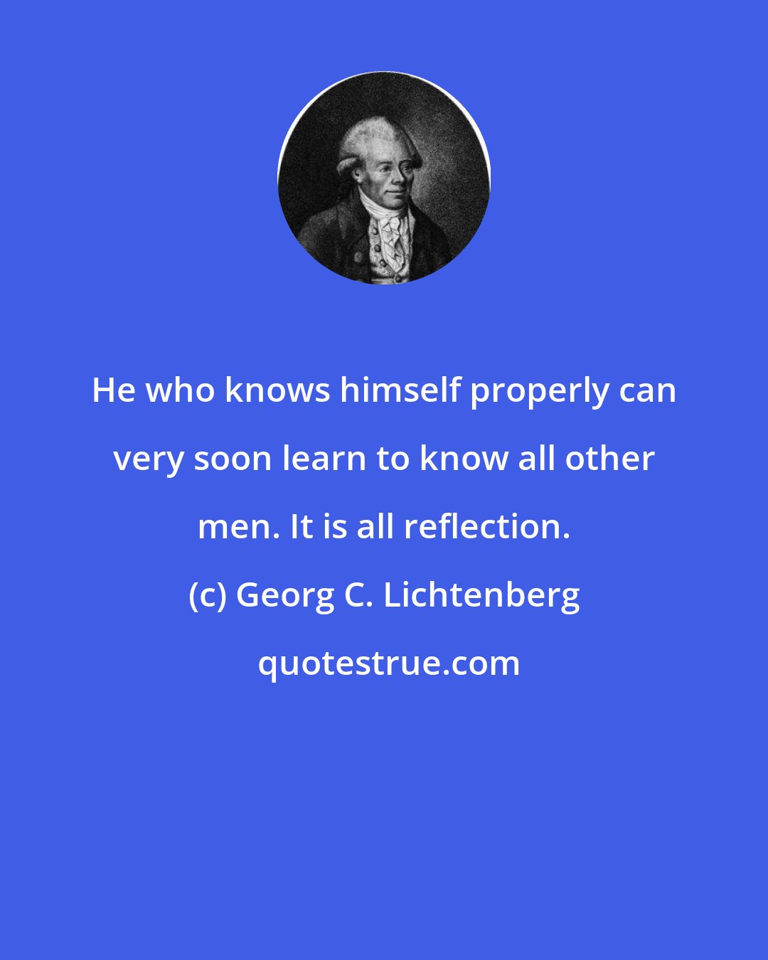 Georg C. Lichtenberg: He who knows himself properly can very soon learn to know all other men. It is all reflection.