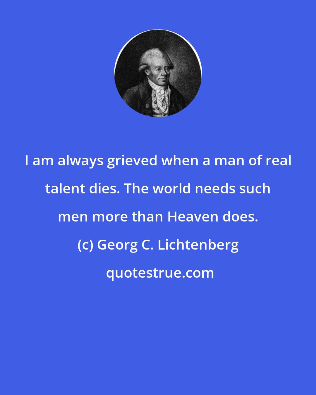 Georg C. Lichtenberg: I am always grieved when a man of real talent dies. The world needs such men more than Heaven does.