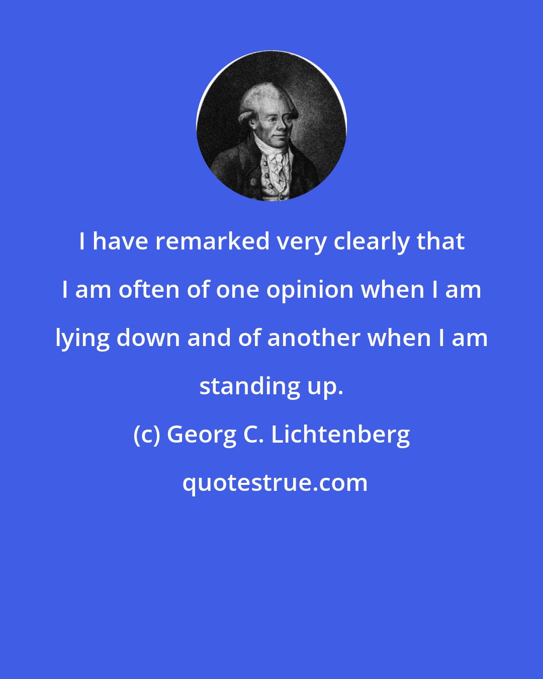 Georg C. Lichtenberg: I have remarked very clearly that I am often of one opinion when I am lying down and of another when I am standing up.