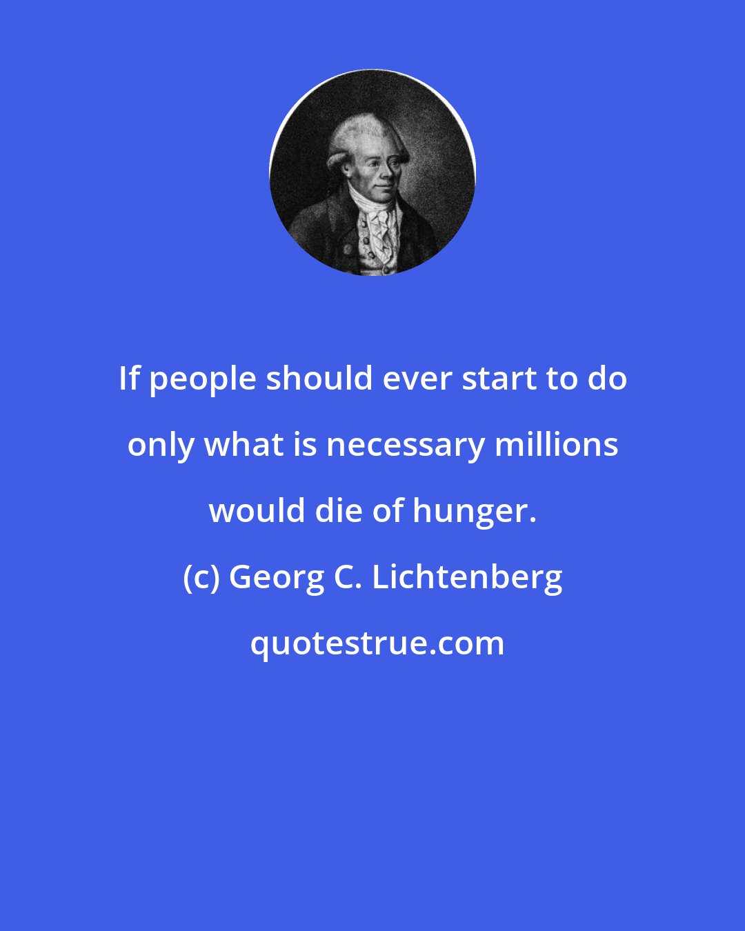 Georg C. Lichtenberg: If people should ever start to do only what is necessary millions would die of hunger.