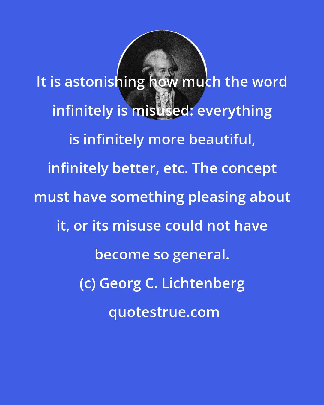 Georg C. Lichtenberg: It is astonishing how much the word infinitely is misused: everything is infinitely more beautiful, infinitely better, etc. The concept must have something pleasing about it, or its misuse could not have become so general.