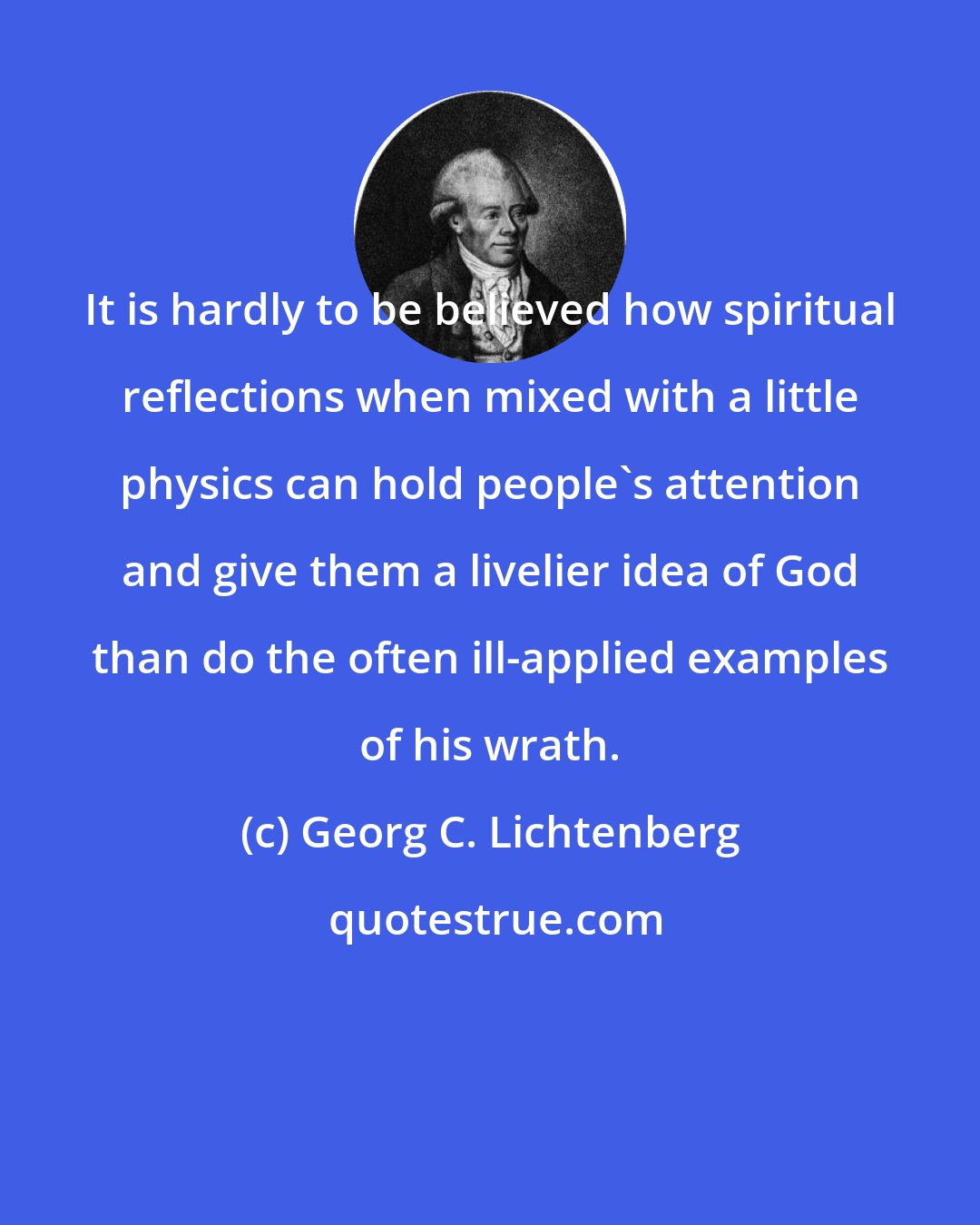 Georg C. Lichtenberg: It is hardly to be believed how spiritual reflections when mixed with a little physics can hold people's attention and give them a livelier idea of God than do the often ill-applied examples of his wrath.