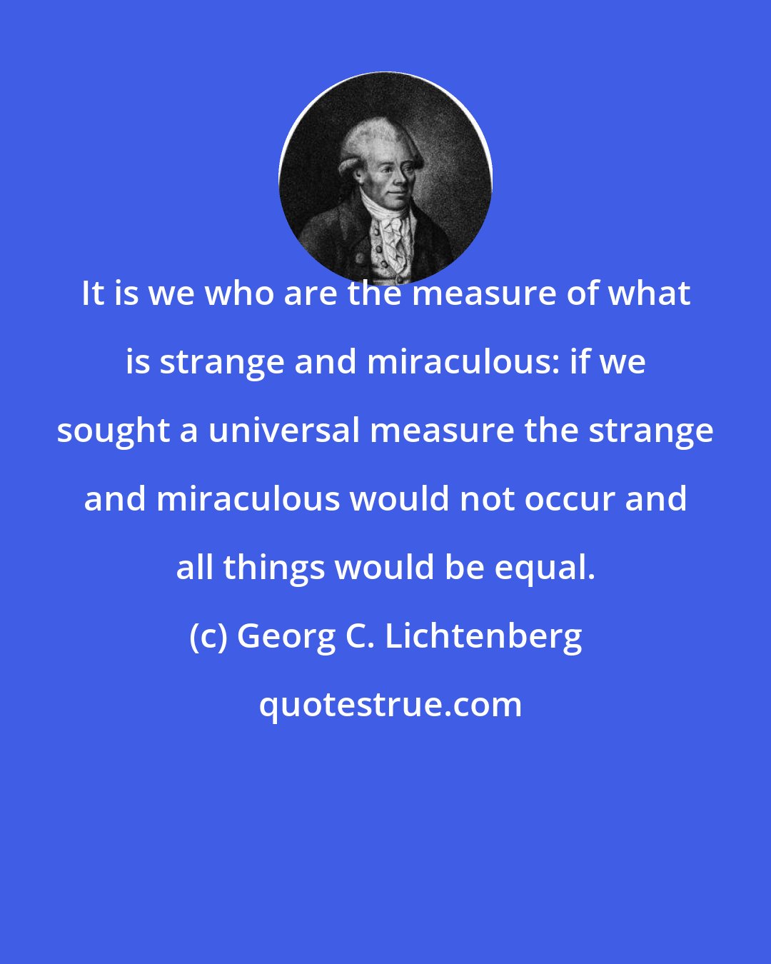 Georg C. Lichtenberg: It is we who are the measure of what is strange and miraculous: if we sought a universal measure the strange and miraculous would not occur and all things would be equal.