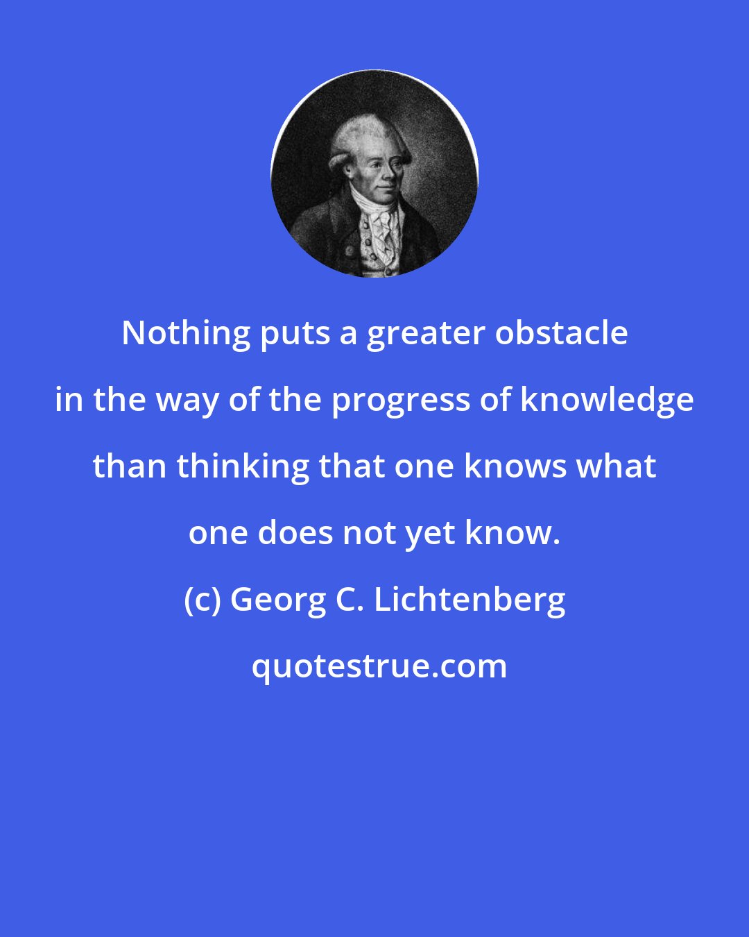 Georg C. Lichtenberg: Nothing puts a greater obstacle in the way of the progress of knowledge than thinking that one knows what one does not yet know.