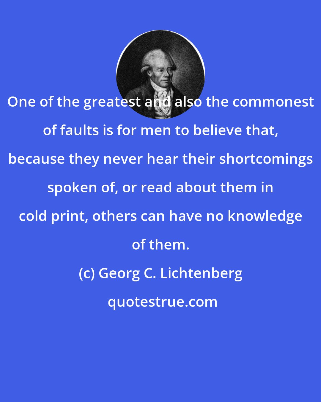 Georg C. Lichtenberg: One of the greatest and also the commonest of faults is for men to believe that, because they never hear their shortcomings spoken of, or read about them in cold print, others can have no knowledge of them.