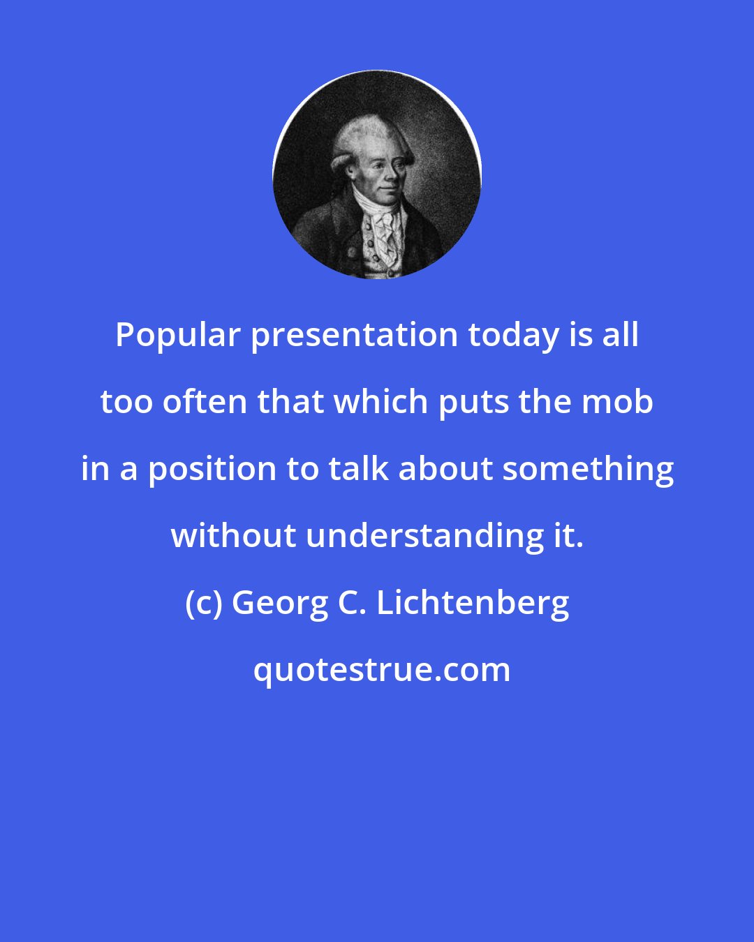 Georg C. Lichtenberg: Popular presentation today is all too often that which puts the mob in a position to talk about something without understanding it.