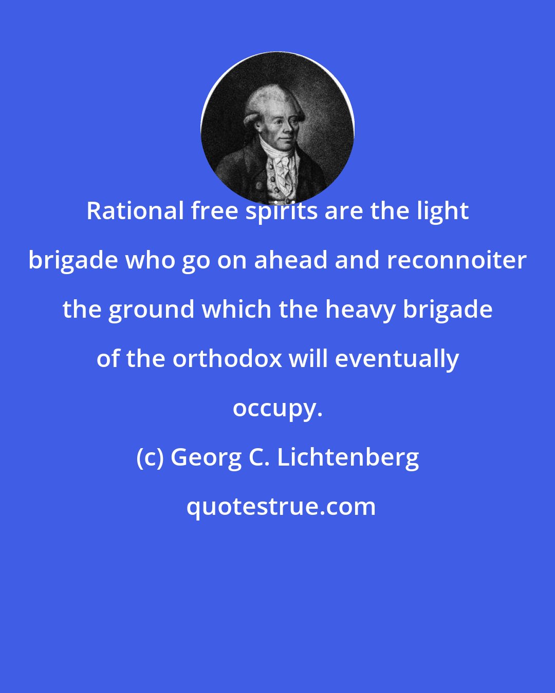 Georg C. Lichtenberg: Rational free spirits are the light brigade who go on ahead and reconnoiter the ground which the heavy brigade of the orthodox will eventually occupy.