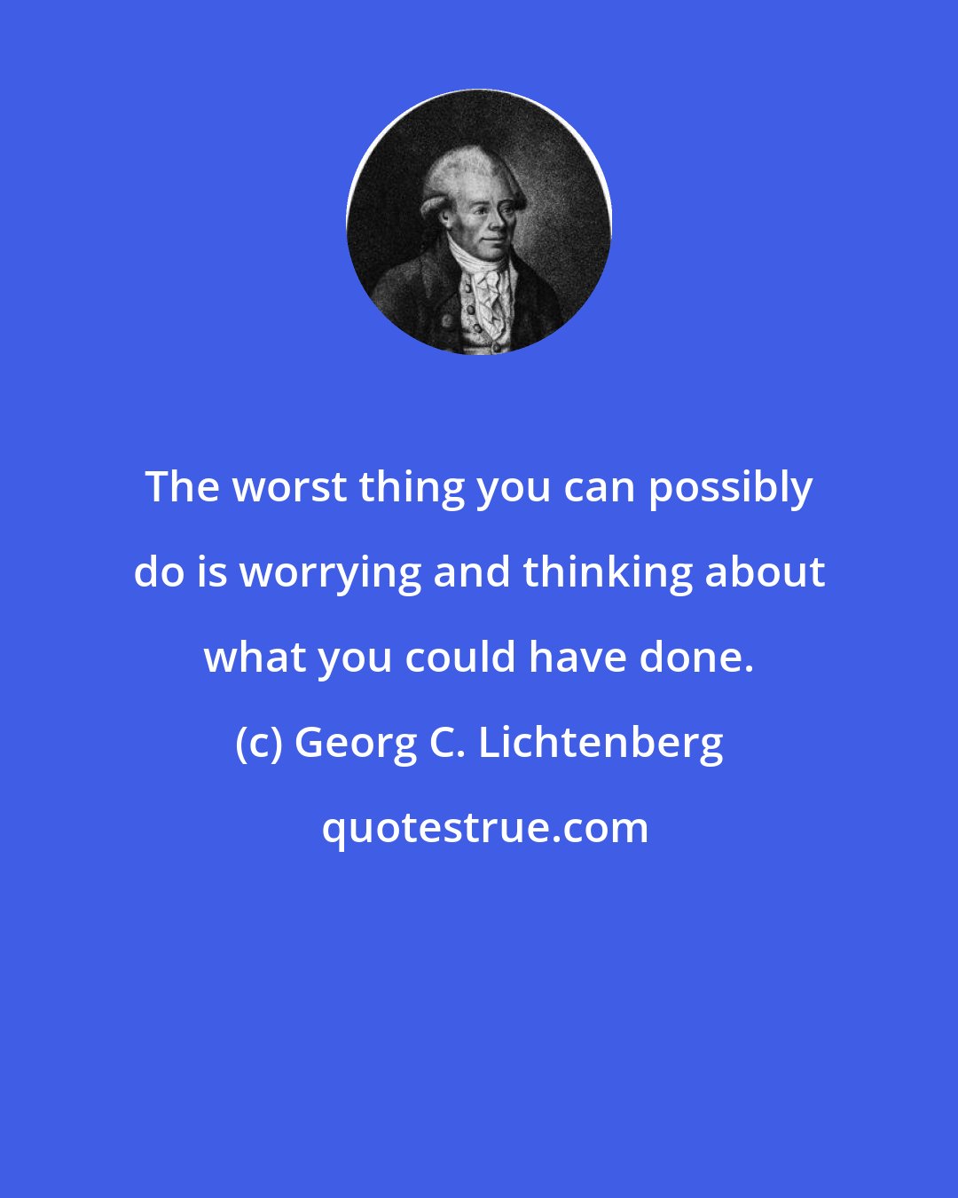 Georg C. Lichtenberg: The worst thing you can possibly do is worrying and thinking about what you could have done.