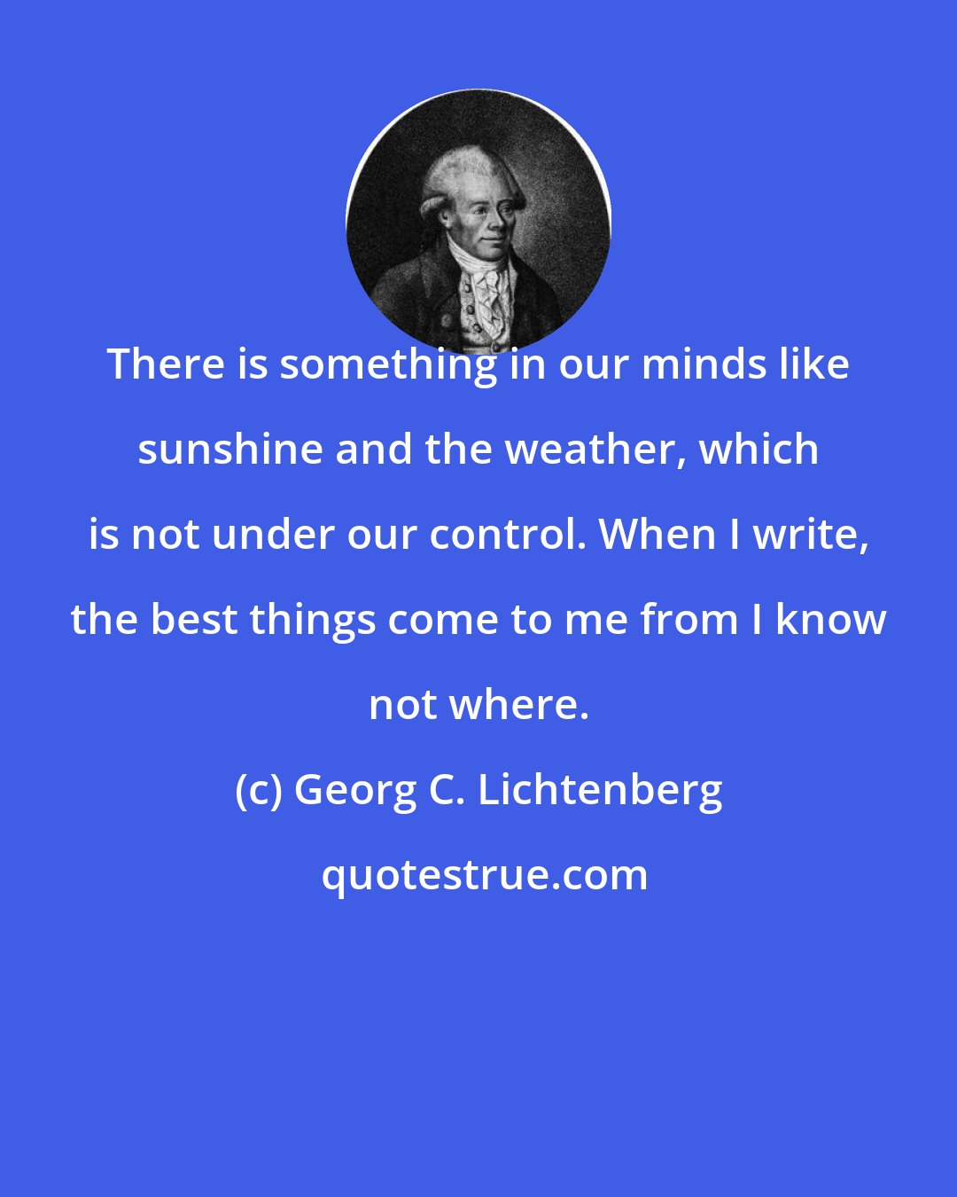 Georg C. Lichtenberg: There is something in our minds like sunshine and the weather, which is not under our control. When I write, the best things come to me from I know not where.