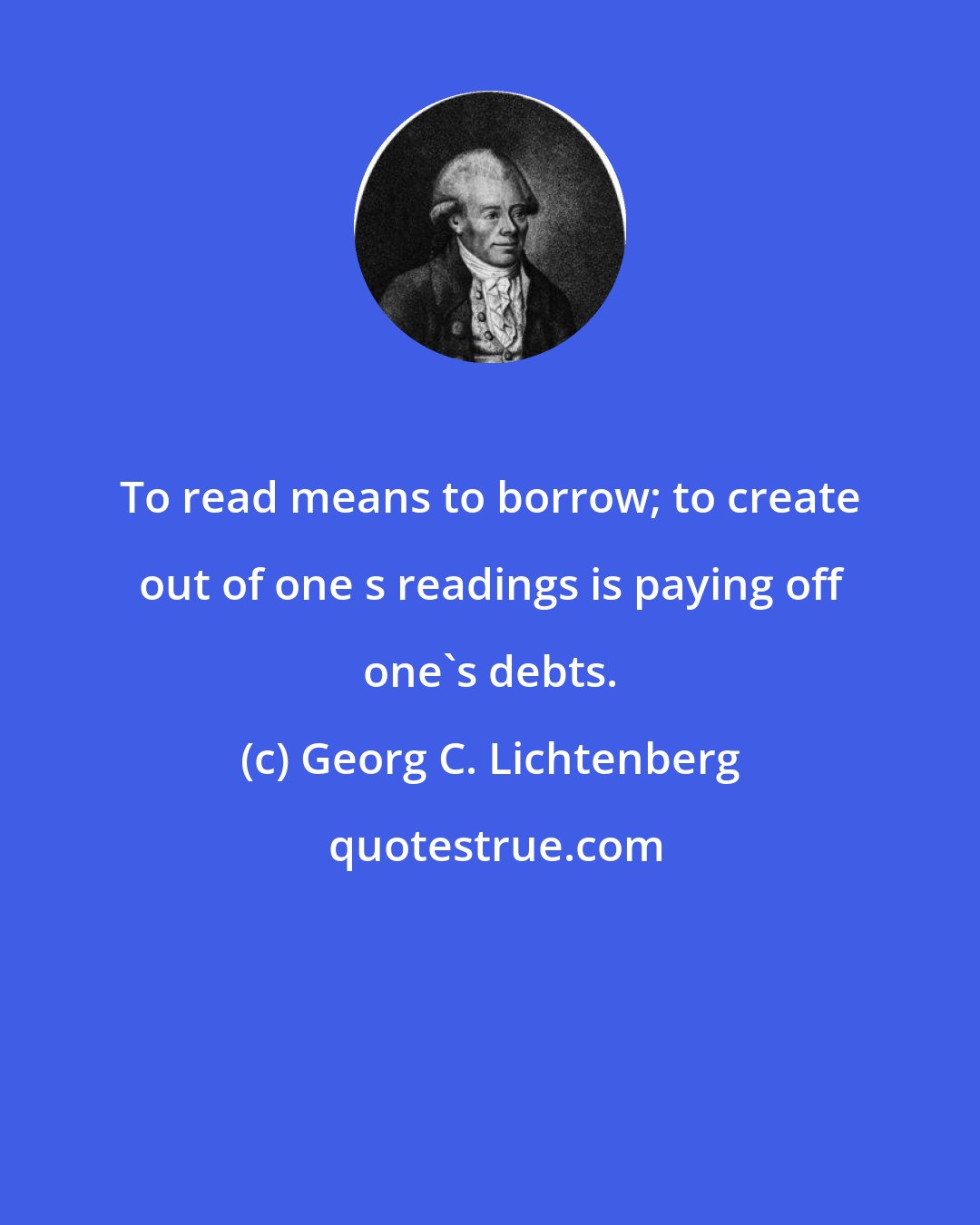 Georg C. Lichtenberg: To read means to borrow; to create out of one s readings is paying off one's debts.