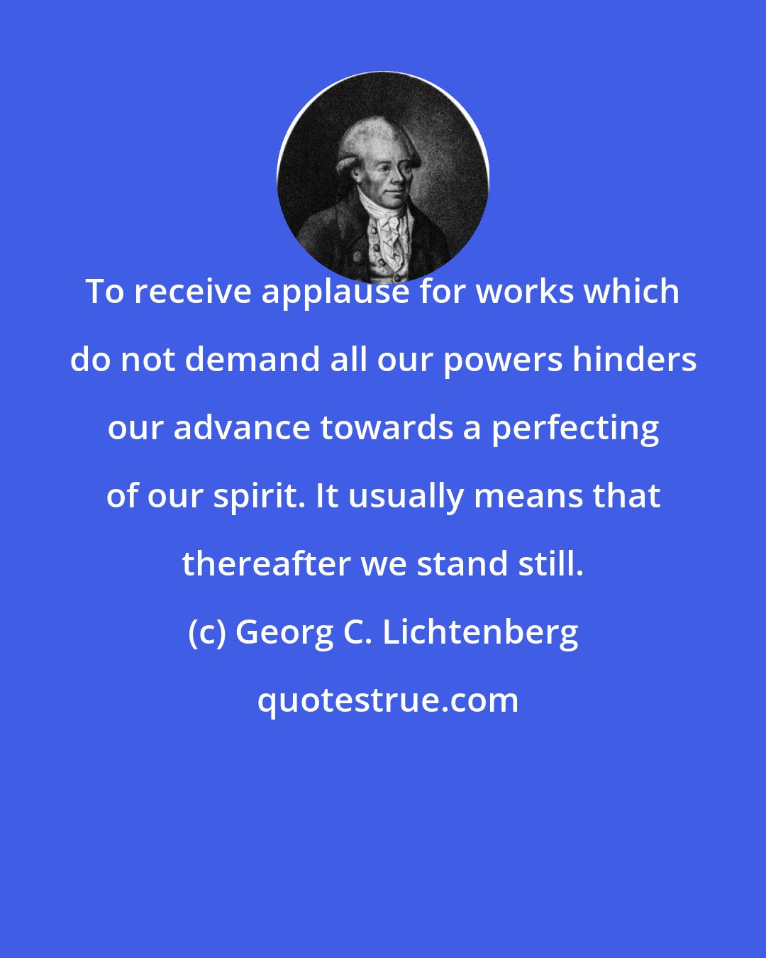 Georg C. Lichtenberg: To receive applause for works which do not demand all our powers hinders our advance towards a perfecting of our spirit. It usually means that thereafter we stand still.