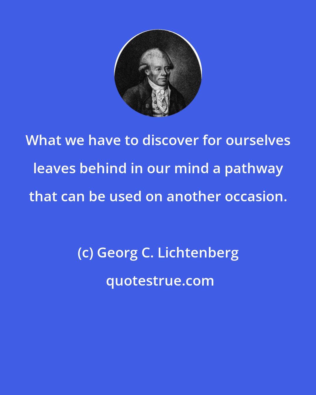 Georg C. Lichtenberg: What we have to discover for ourselves leaves behind in our mind a pathway that can be used on another occasion.