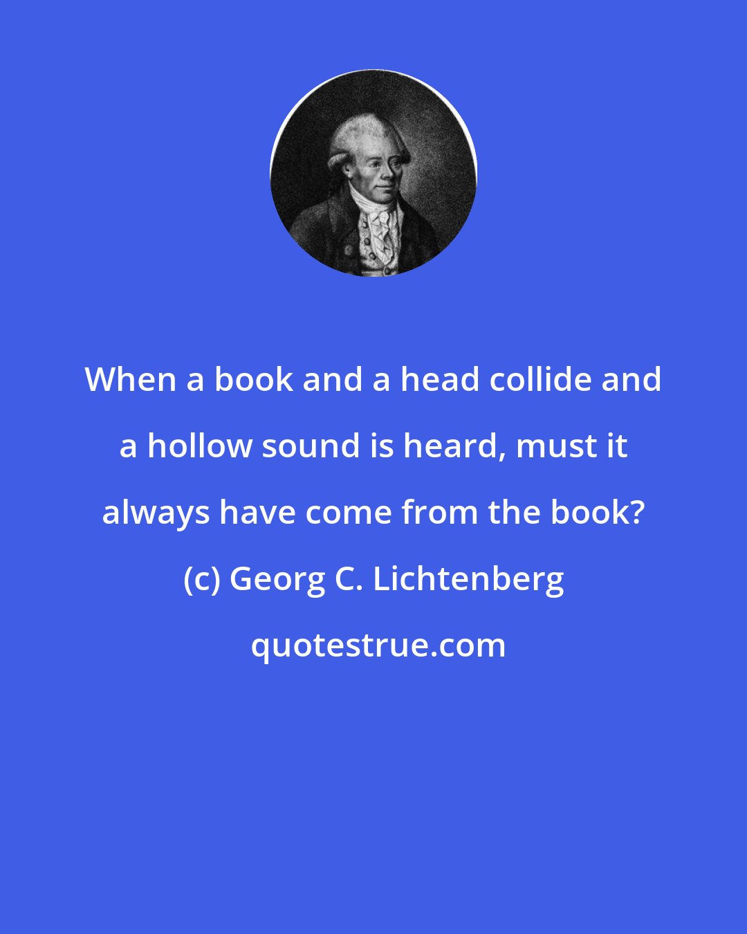 Georg C. Lichtenberg: When a book and a head collide and a hollow sound is heard, must it always have come from the book?