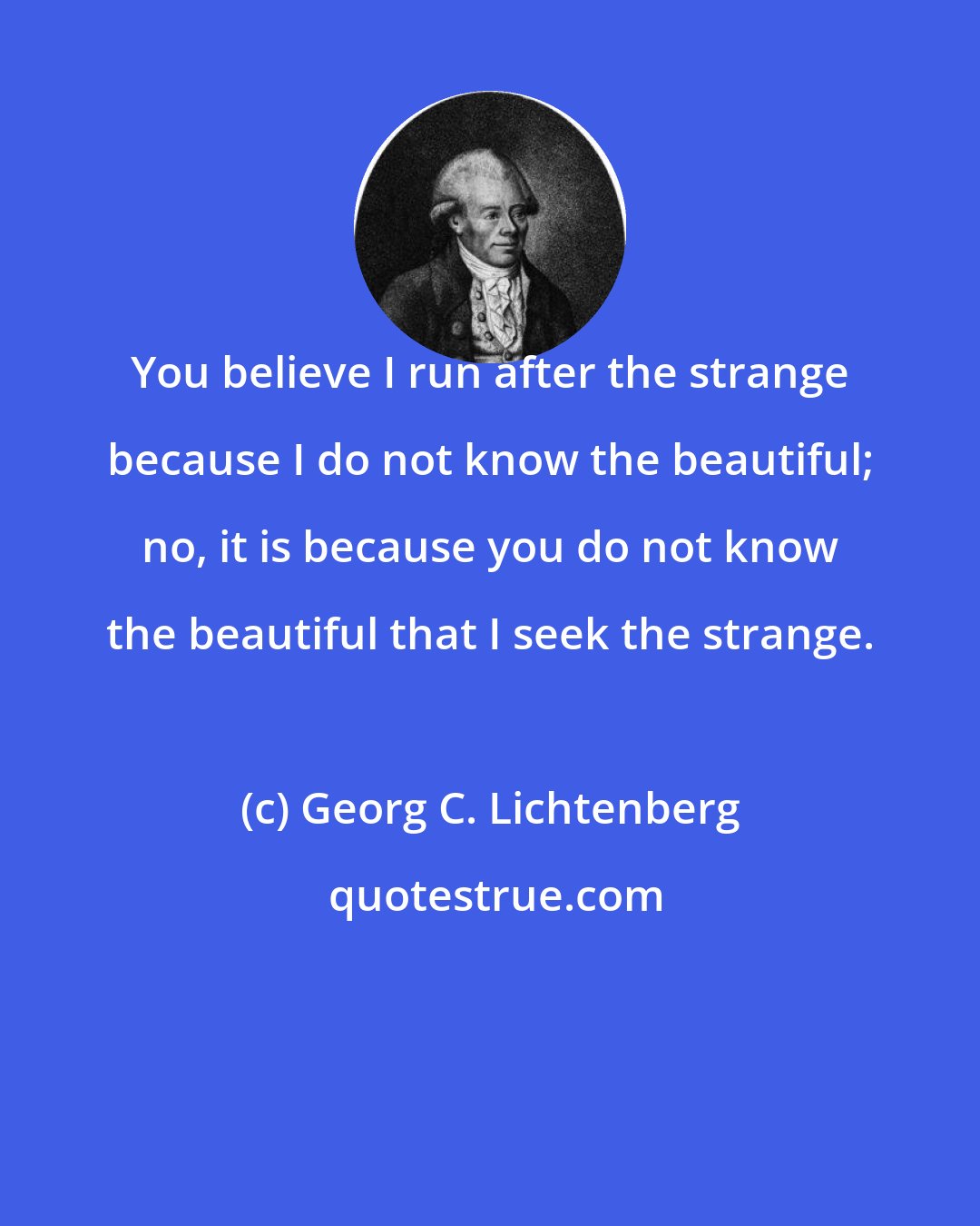 Georg C. Lichtenberg: You believe I run after the strange because I do not know the beautiful; no, it is because you do not know the beautiful that I seek the strange.