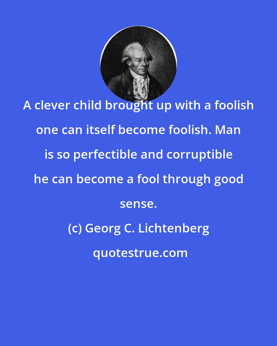 Georg C. Lichtenberg: A clever child brought up with a foolish one can itself become foolish. Man is so perfectible and corruptible he can become a fool through good sense.