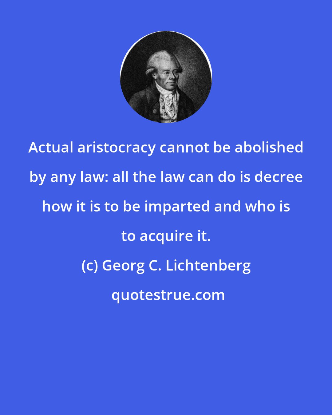 Georg C. Lichtenberg: Actual aristocracy cannot be abolished by any law: all the law can do is decree how it is to be imparted and who is to acquire it.