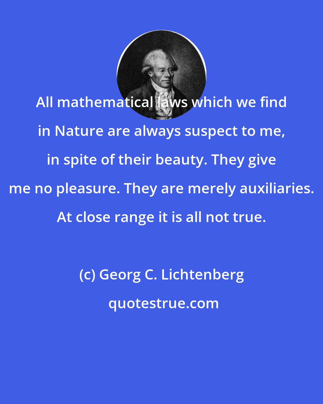 Georg C. Lichtenberg: All mathematical laws which we find in Nature are always suspect to me, in spite of their beauty. They give me no pleasure. They are merely auxiliaries. At close range it is all not true.