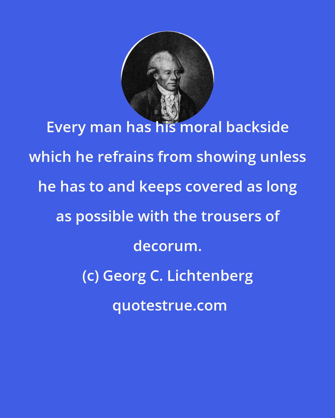 Georg C. Lichtenberg: Every man has his moral backside which he refrains from showing unless he has to and keeps covered as long as possible with the trousers of decorum.