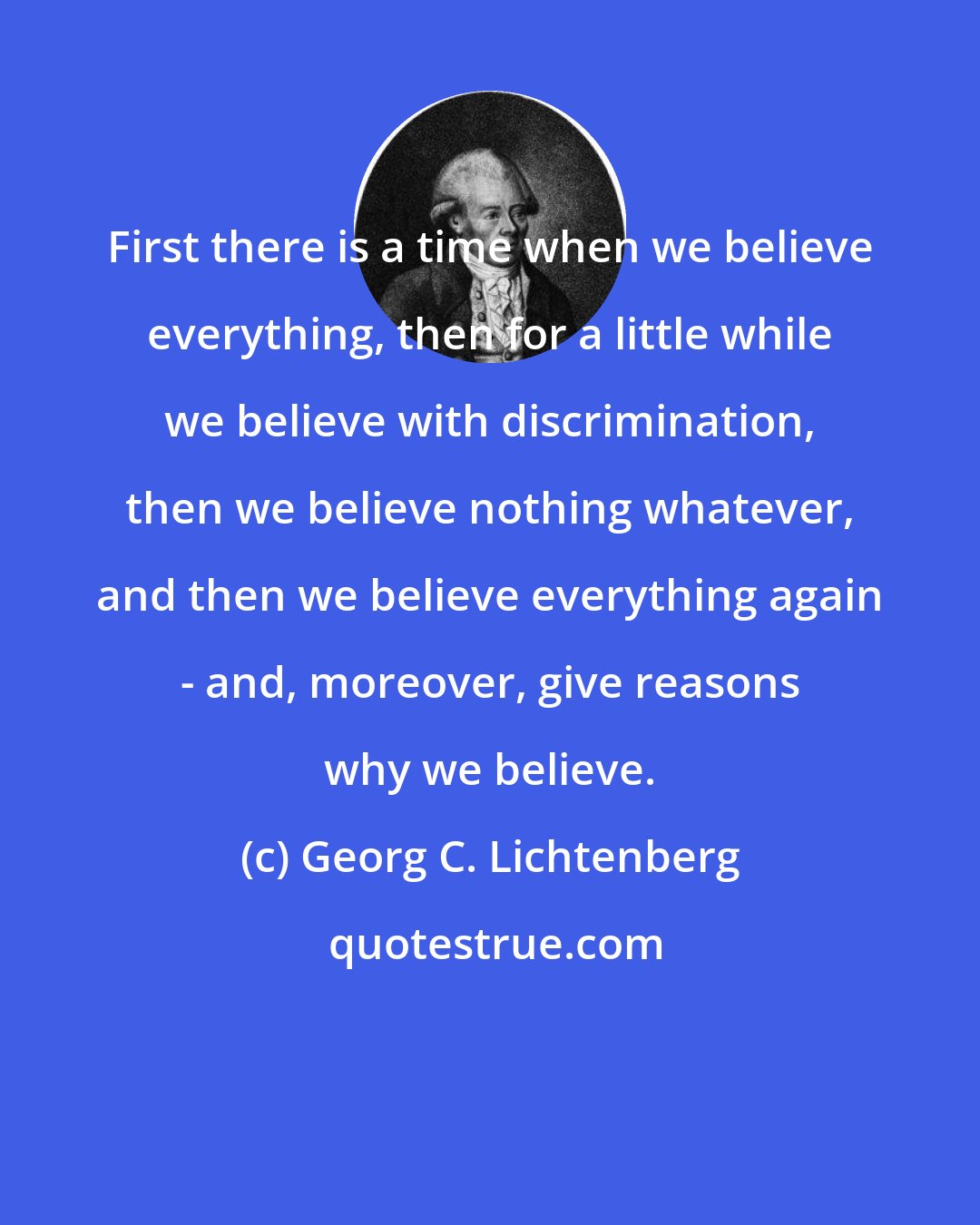 Georg C. Lichtenberg: First there is a time when we believe everything, then for a little while we believe with discrimination, then we believe nothing whatever, and then we believe everything again - and, moreover, give reasons why we believe.