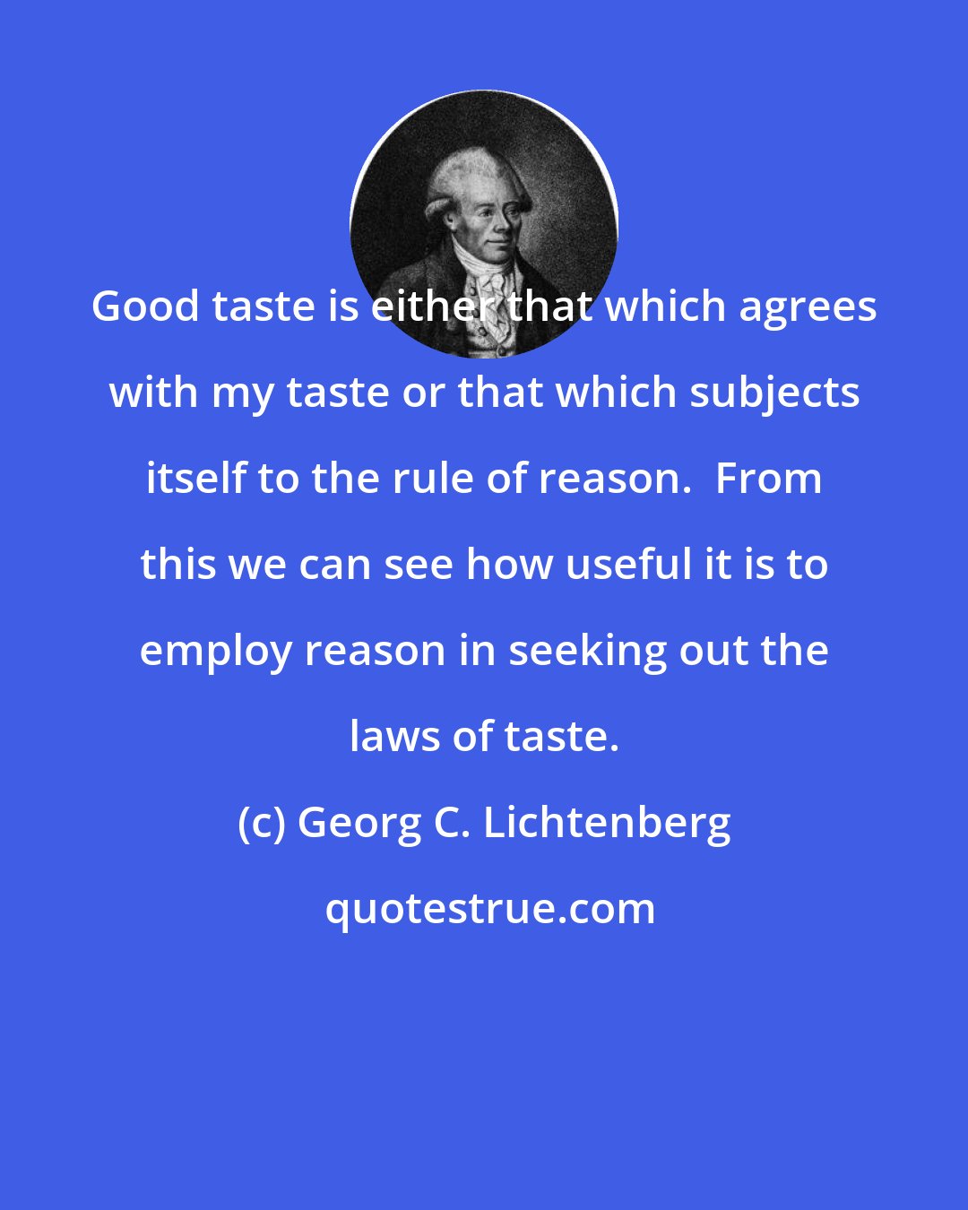 Georg C. Lichtenberg: Good taste is either that which agrees with my taste or that which subjects itself to the rule of reason.  From this we can see how useful it is to employ reason in seeking out the laws of taste.