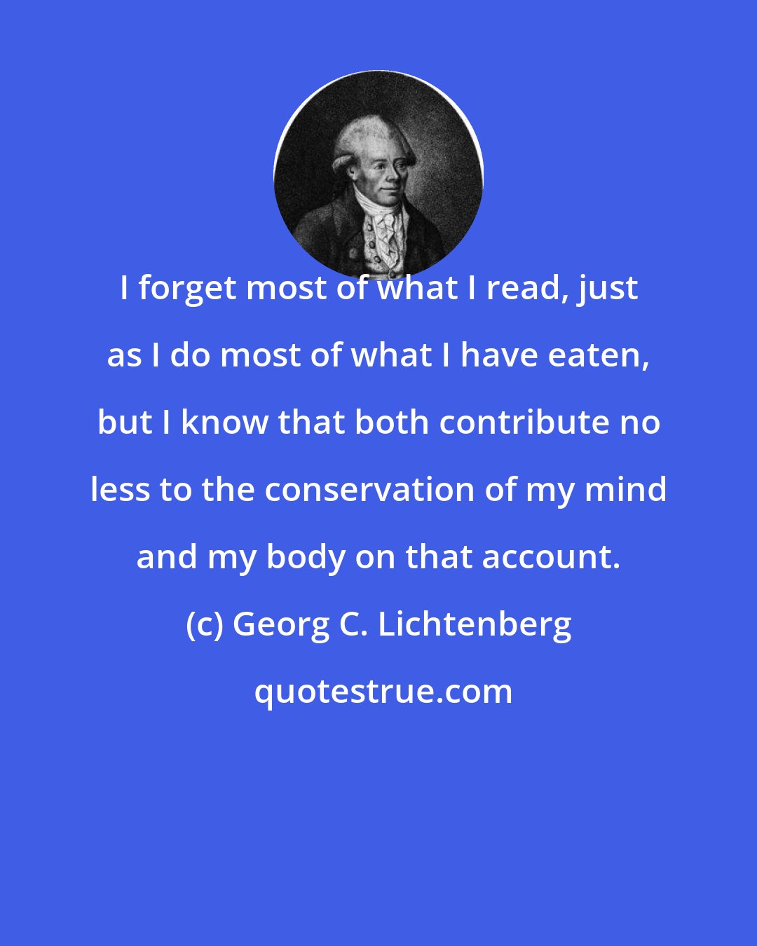 Georg C. Lichtenberg: I forget most of what I read, just as I do most of what I have eaten, but I know that both contribute no less to the conservation of my mind and my body on that account.