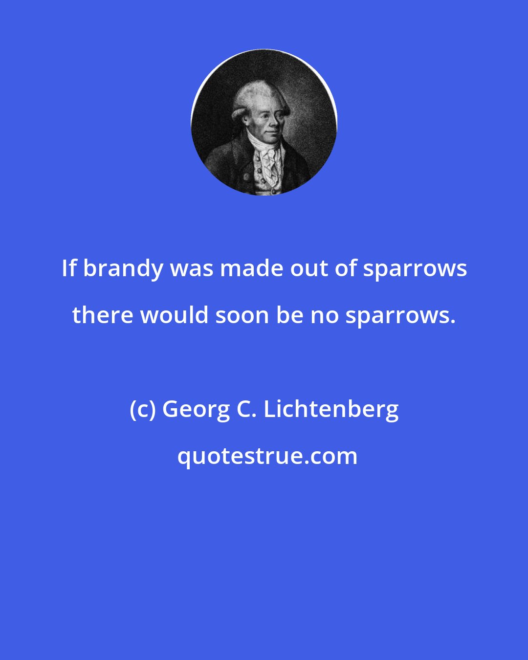 Georg C. Lichtenberg: If brandy was made out of sparrows there would soon be no sparrows.