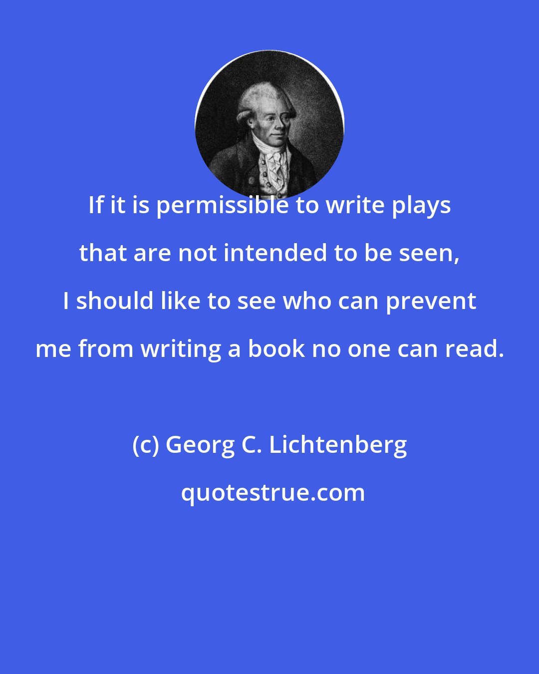 Georg C. Lichtenberg: If it is permissible to write plays that are not intended to be seen, I should like to see who can prevent me from writing a book no one can read.