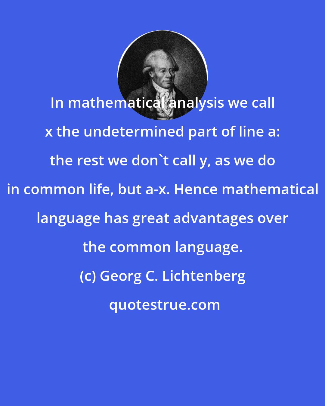 Georg C. Lichtenberg: In mathematical analysis we call x the undetermined part of line a: the rest we don't call y, as we do in common life, but a-x. Hence mathematical language has great advantages over the common language.