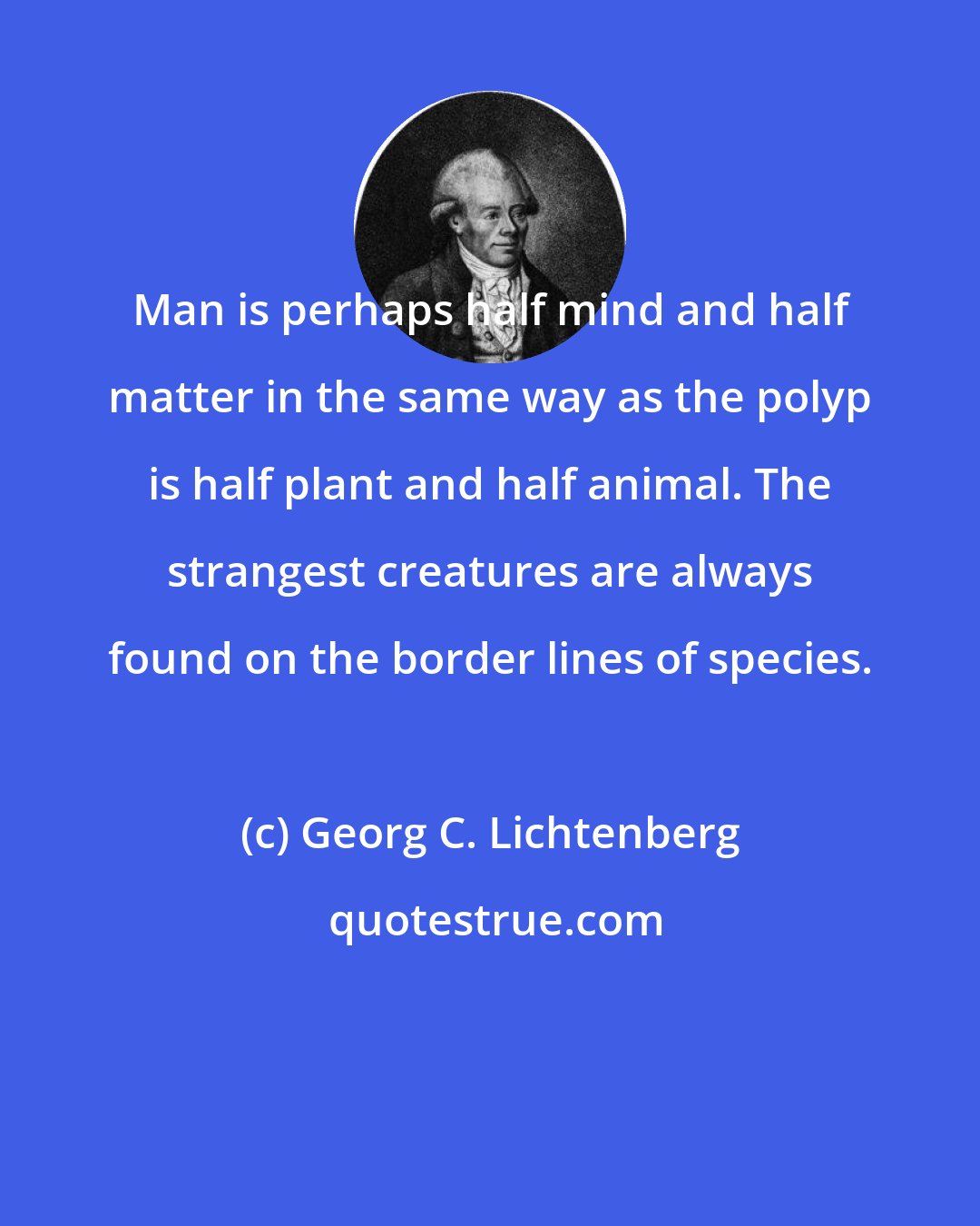 Georg C. Lichtenberg: Man is perhaps half mind and half matter in the same way as the polyp is half plant and half animal. The strangest creatures are always found on the border lines of species.