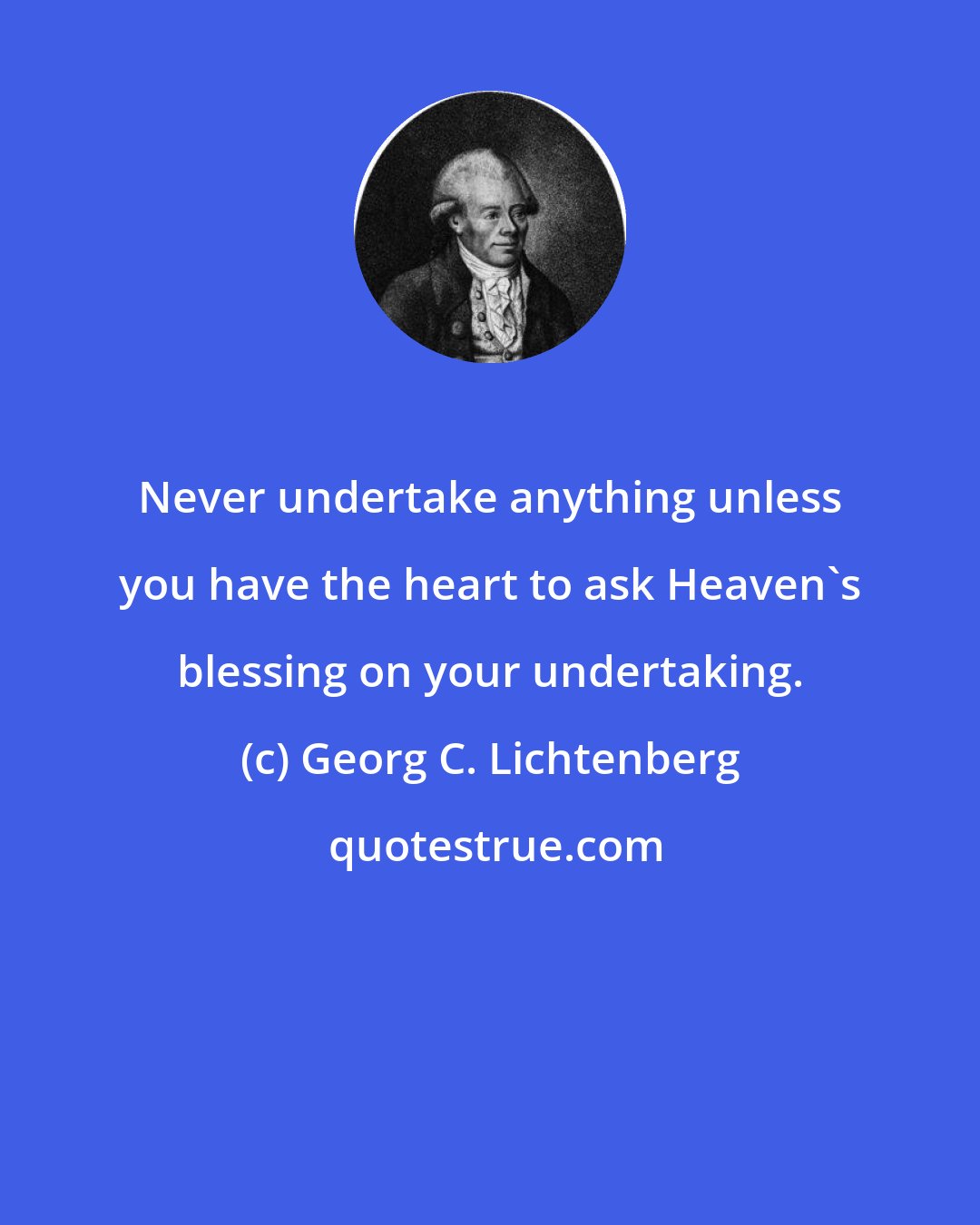 Georg C. Lichtenberg: Never undertake anything unless you have the heart to ask Heaven's blessing on your undertaking.