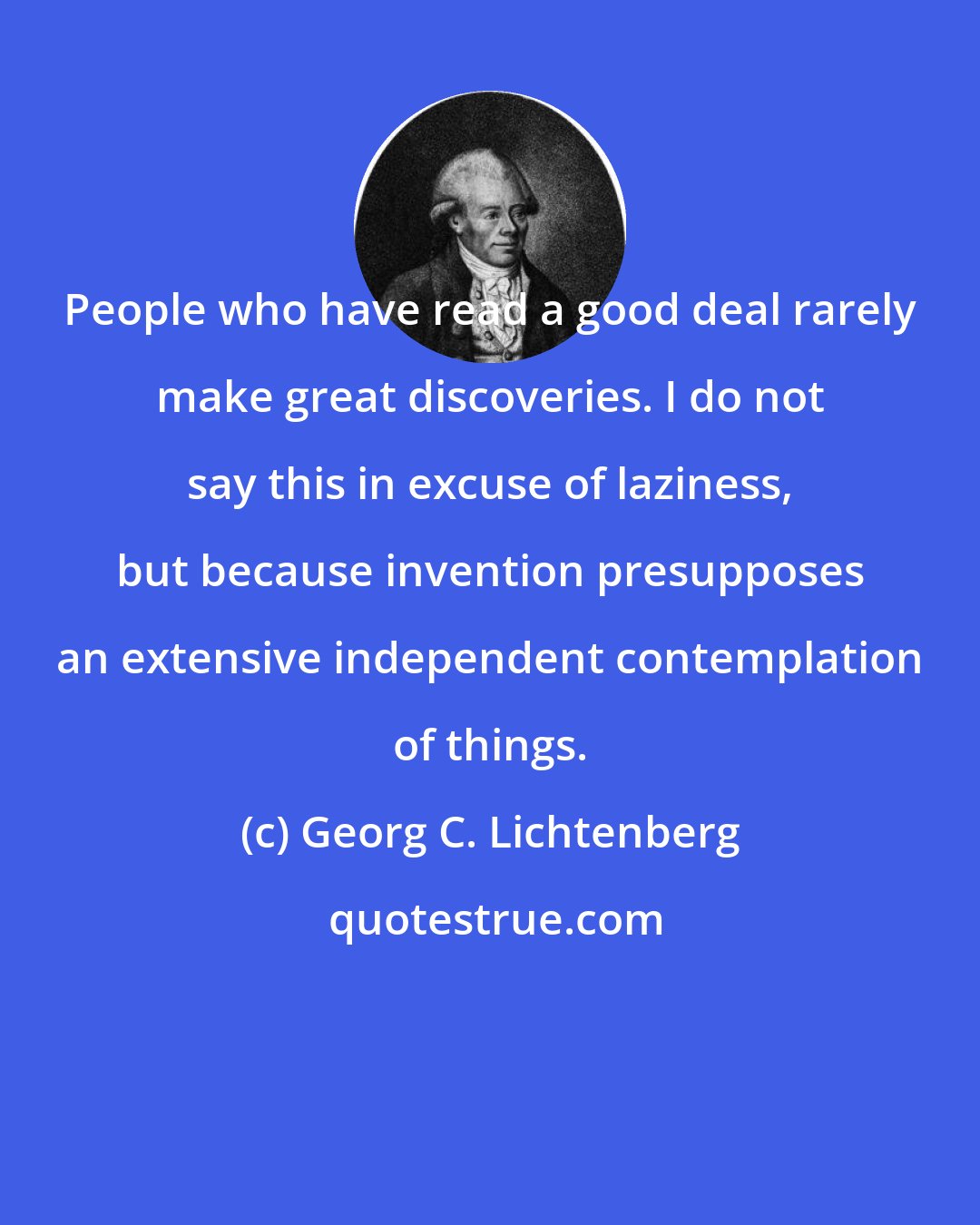 Georg C. Lichtenberg: People who have read a good deal rarely make great discoveries. I do not say this in excuse of laziness, but because invention presupposes an extensive independent contemplation of things.