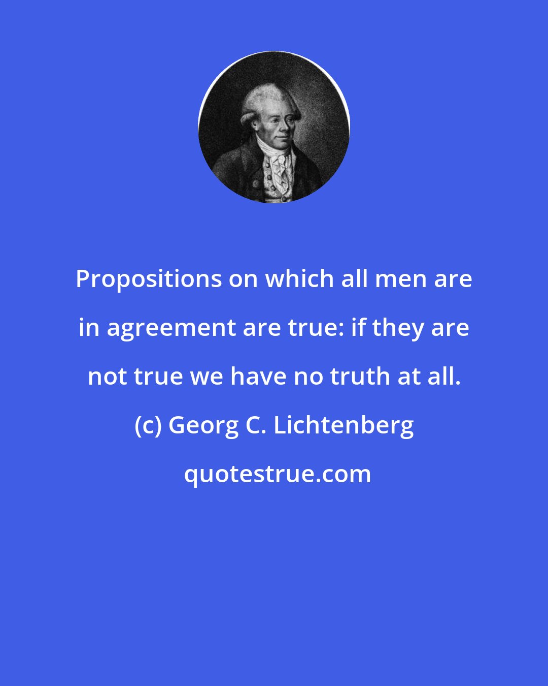 Georg C. Lichtenberg: Propositions on which all men are in agreement are true: if they are not true we have no truth at all.